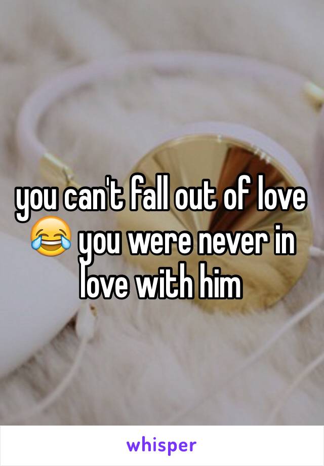 you can't fall out of love 😂 you were never in love with him 