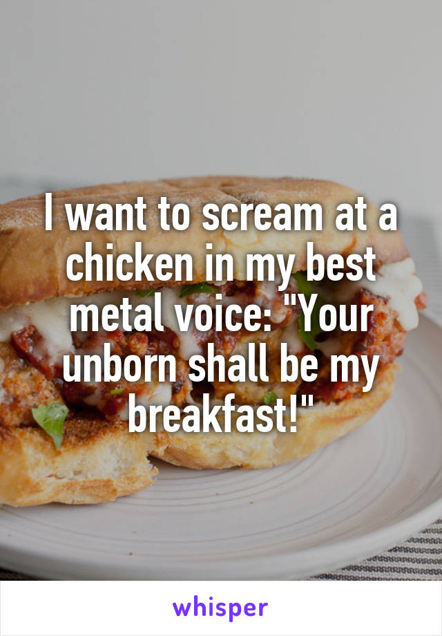I want to scream at a chicken in my best metal voice: "Your unborn shall be my breakfast!"