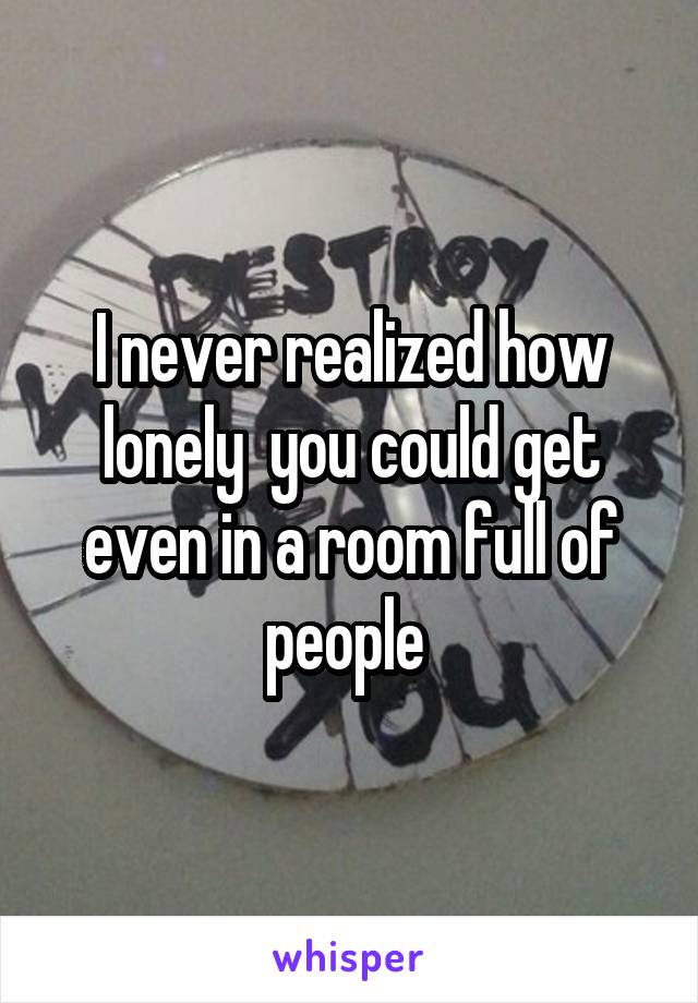 I never realized how lonely  you could get even in a room full of people 