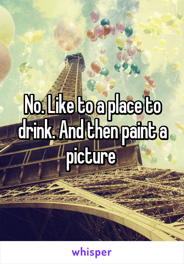 No. Like to a place to drink. And then paint a picture 