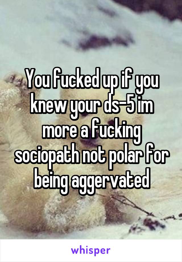 You fucked up if you knew your ds-5 im more a fucking sociopath not polar for being aggervated