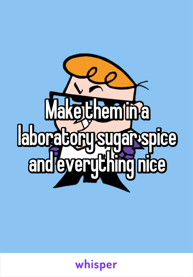 Make them in a laboratory sugar spice and everything nice