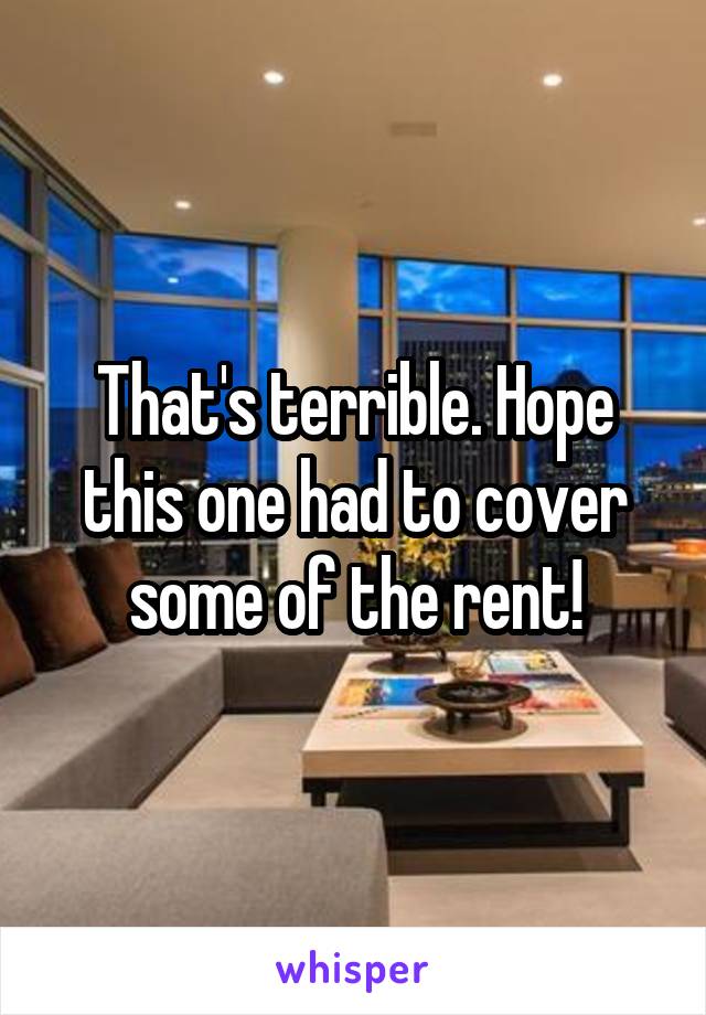 That's terrible. Hope this one had to cover some of the rent!