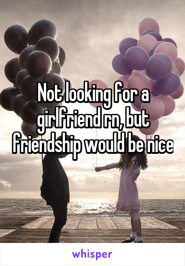 Not looking for a girlfriend rn, but friendship would be nice 