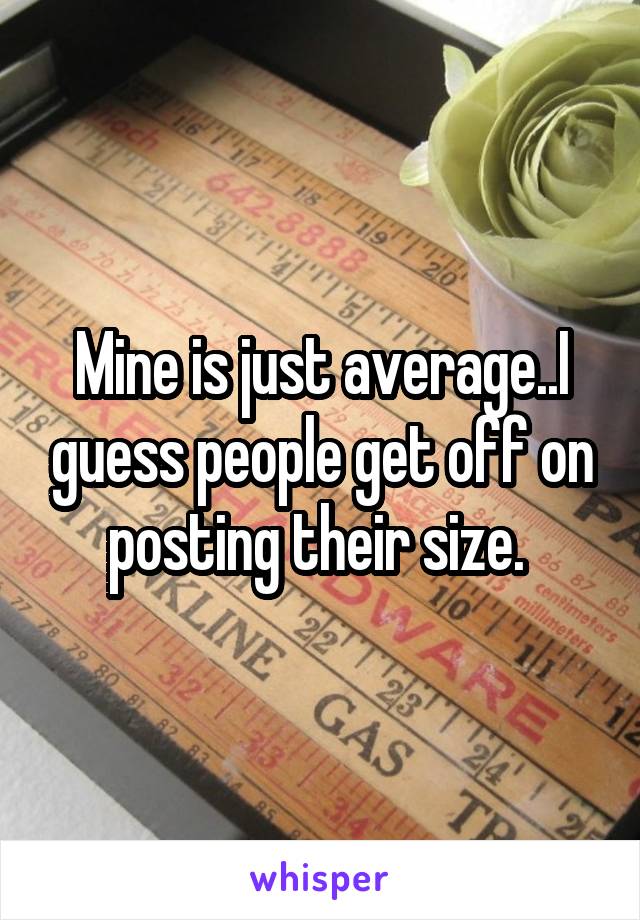 Mine is just average..I guess people get off on posting their size. 