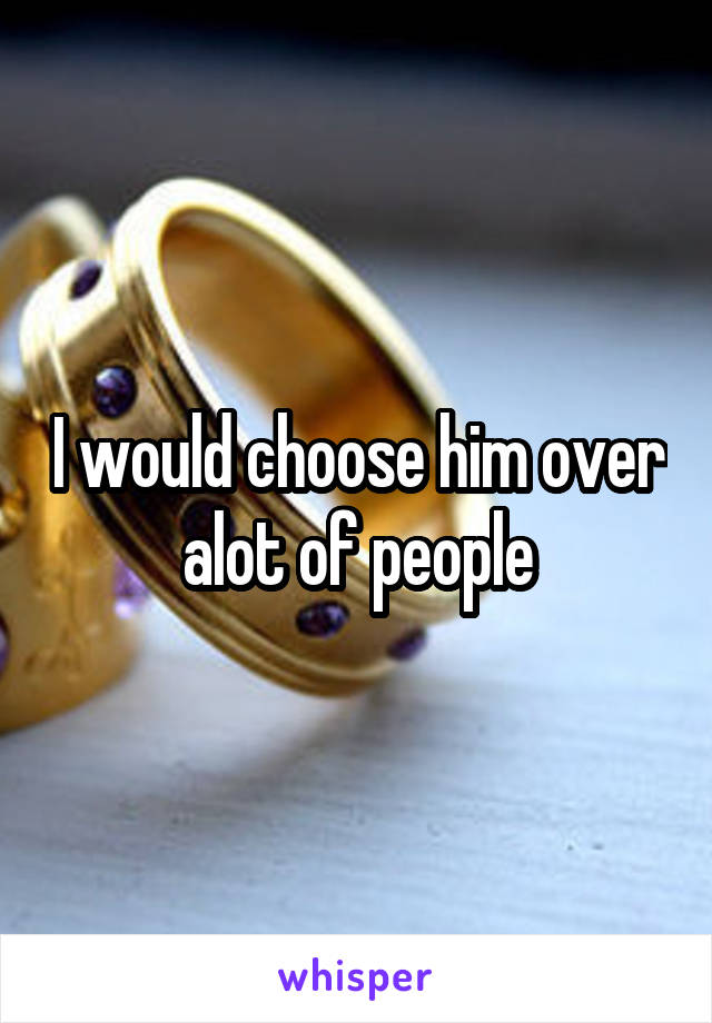 I would choose him over alot of people