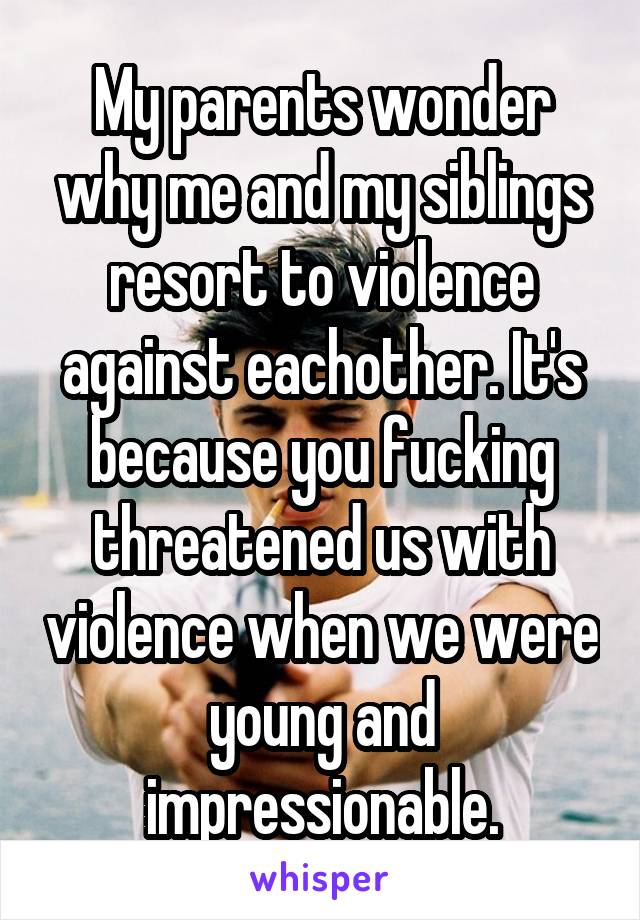 My parents wonder why me and my siblings resort to violence against eachother. It's because you fucking threatened us with violence when we were young and impressionable.
