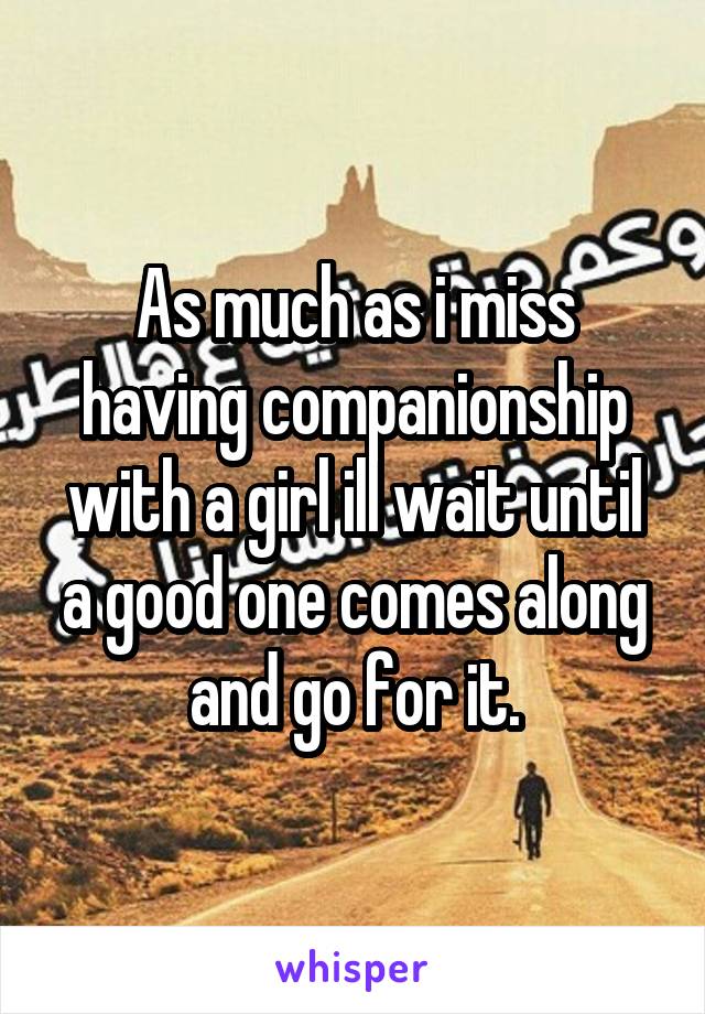 As much as i miss having companionship with a girl ill wait until a good one comes along and go for it.