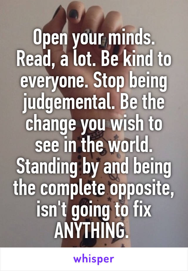 Open your minds. Read, a lot. Be kind to everyone. Stop being judgemental. Be the change you wish to see in the world. Standing by and being the complete opposite, isn't going to fix ANYTHING. 