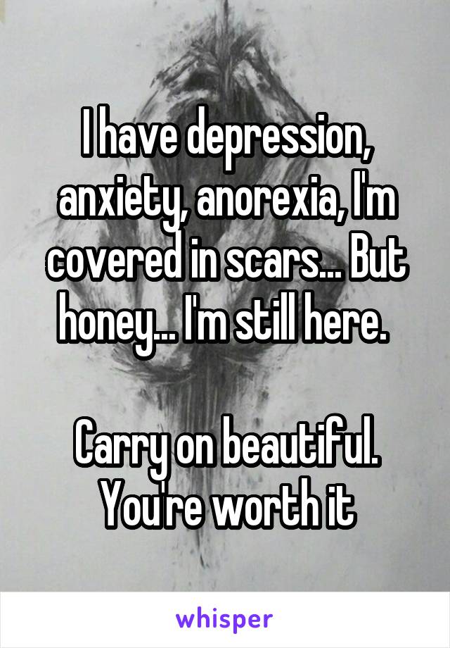 I have depression, anxiety, anorexia, I'm covered in scars... But honey... I'm still here. 

Carry on beautiful. You're worth it