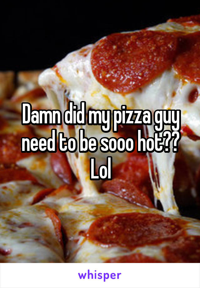 Damn did my pizza guy need to be sooo hot?? Lol