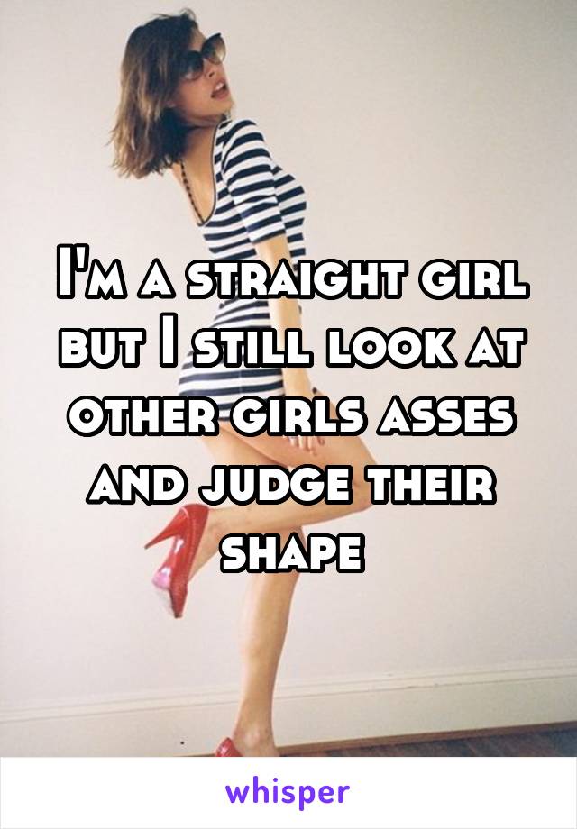I'm a straight girl but I still look at other girls asses and judge their shape