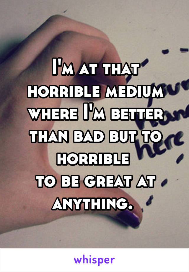 I'm at that horrible medium where I'm better than bad but to horrible 
to be great at anything. 