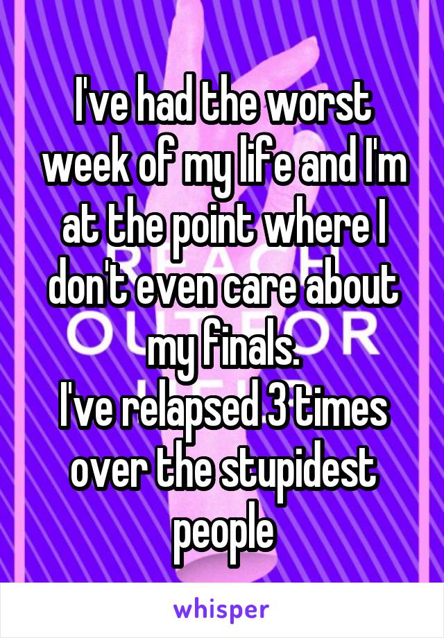 I've had the worst week of my life and I'm at the point where I don't even care about my finals.
I've relapsed 3 times over the stupidest people