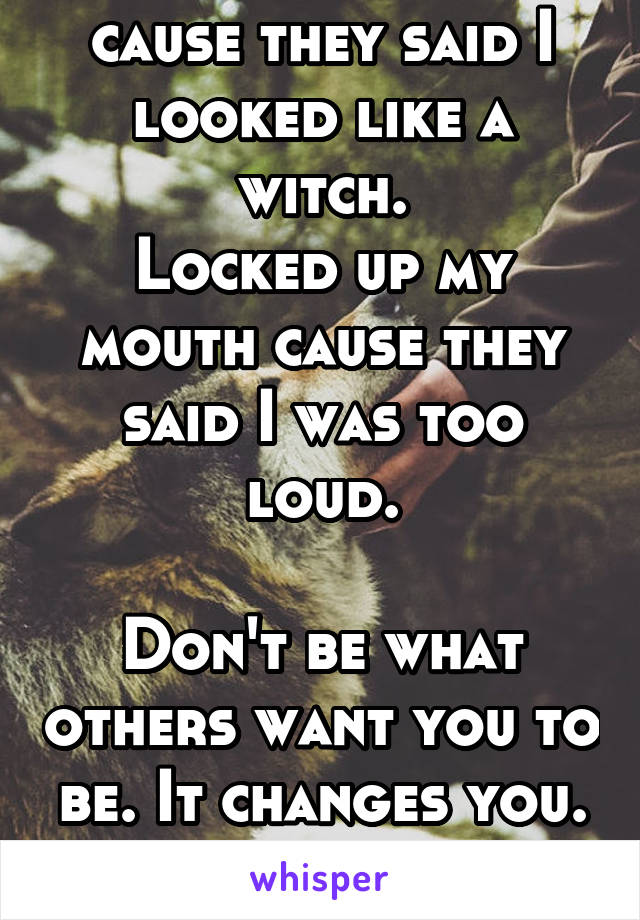 Chopped my hair cause they said I looked like a witch.
Locked up my mouth cause they said I was too loud.

Don't be what others want you to be. It changes you.
 
