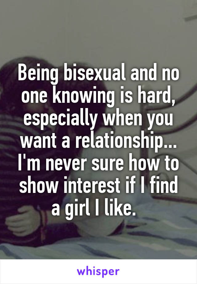 Being bisexual and no one knowing is hard, especially when you want a relationship... I'm never sure how to show interest if I find a girl I like.  