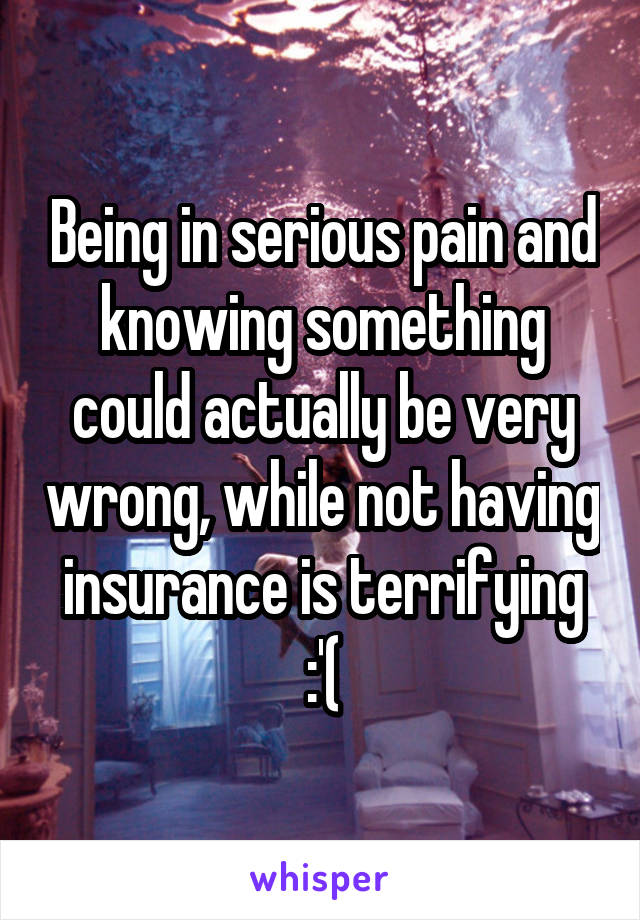 Being in serious pain and knowing something could actually be very wrong, while not having insurance is terrifying :'(