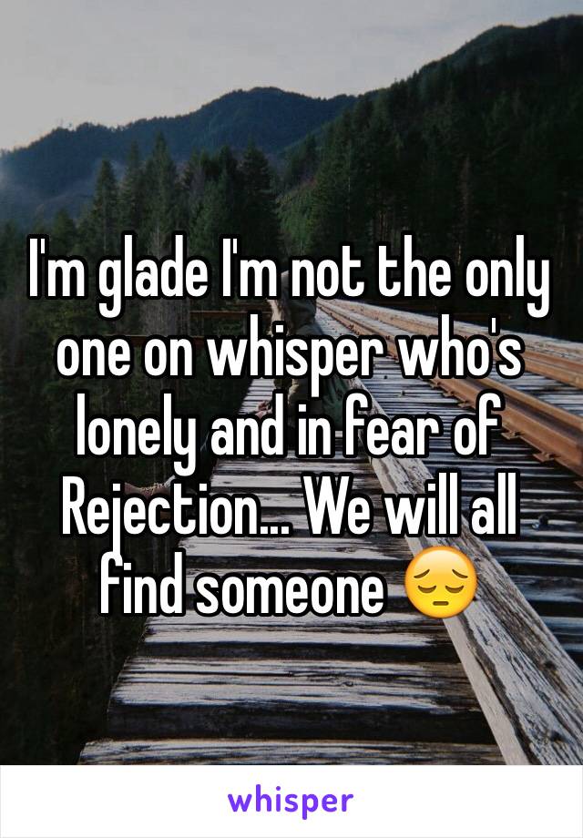 I'm glade I'm not the only one on whisper who's lonely and in fear of Rejection... We will all find someone 😔