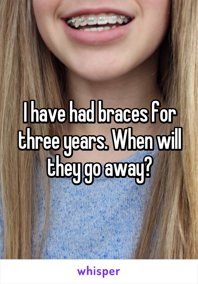 I have had braces for three years. When will they go away?