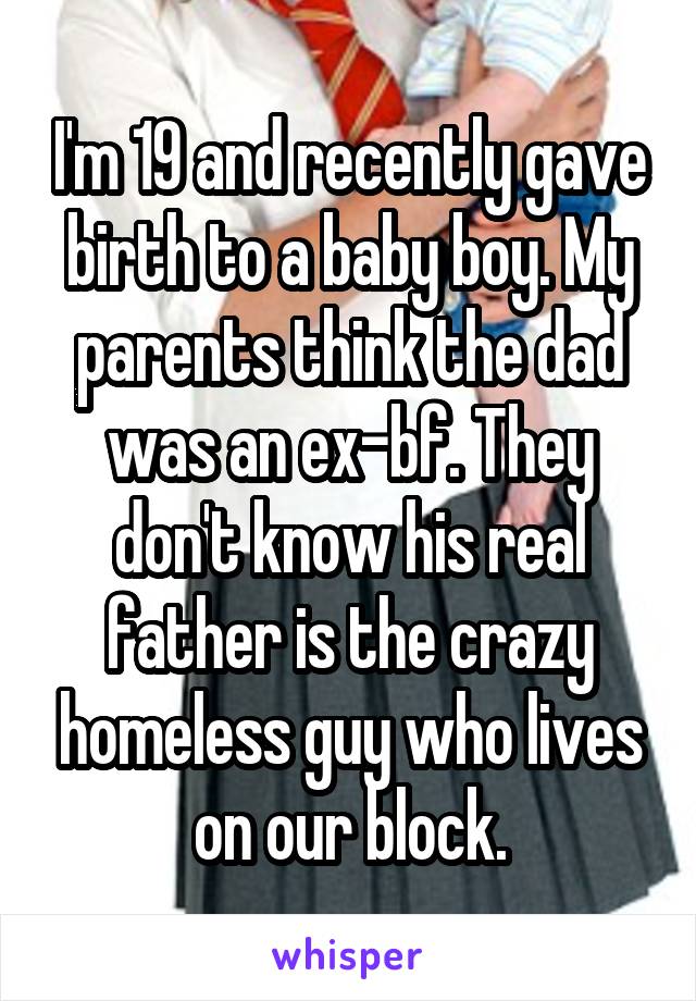 I'm 19 and recently gave birth to a baby boy. My parents think the dad was an ex-bf. They don't know his real father is the crazy homeless guy who lives on our block.