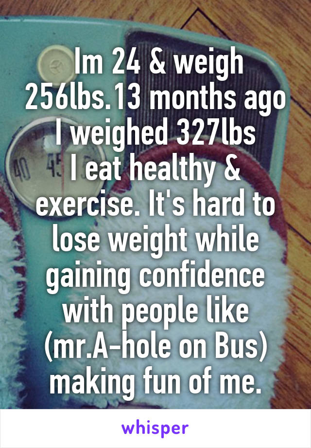  Im 24 & weigh 256lbs.13 months ago I weighed 327lbs
I eat healthy & exercise. It's hard to lose weight while gaining confidence with people like (mr.A-hole on Bus) making fun of me.