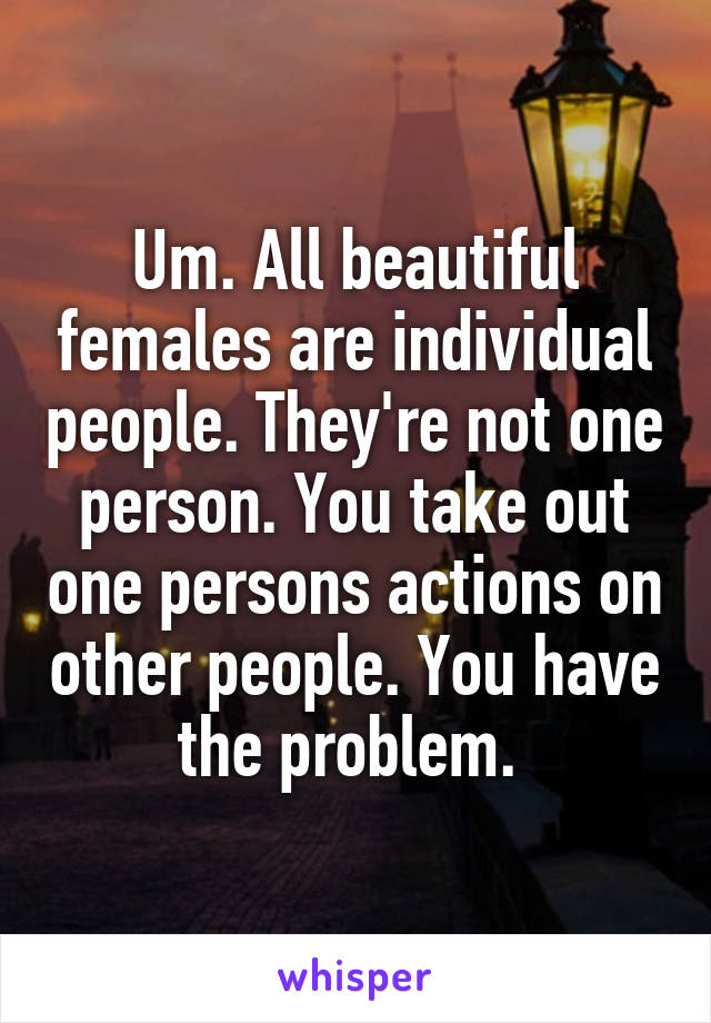 Um. All beautiful females are individual people. They're not one person. You take out one persons actions on other people. You have the problem. 