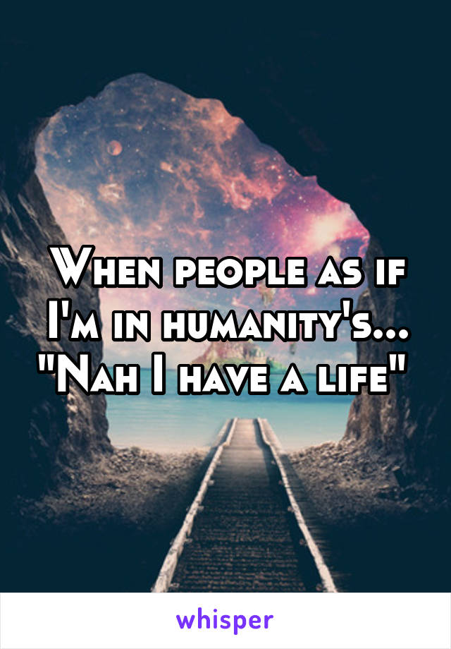 When people as if I'm in humanity's... "Nah I have a life" 