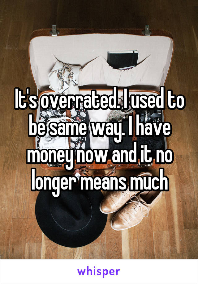 It's overrated. I used to be same way. I have money now and it no longer means much