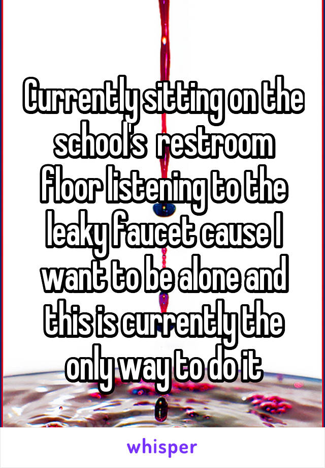 Currently sitting on the school's  restroom floor listening to the leaky faucet cause I want to be alone and this is currently the only way to do it