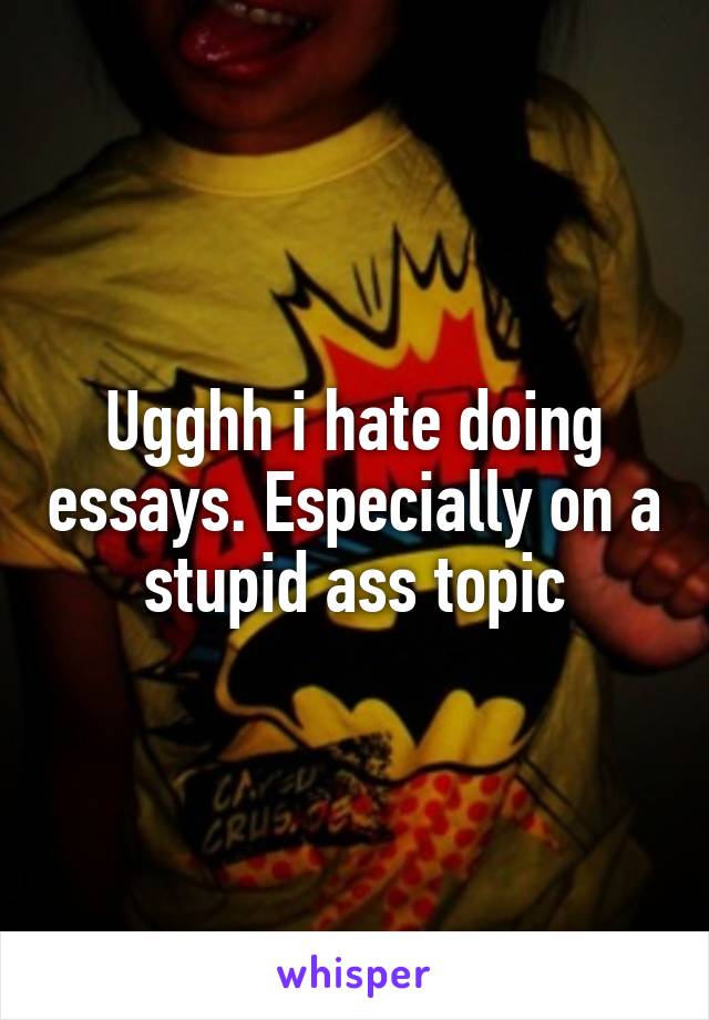 Ugghh i hate doing essays. Especially on a stupid ass topic