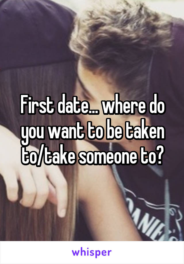 First date... where do you want to be taken to/take someone to?