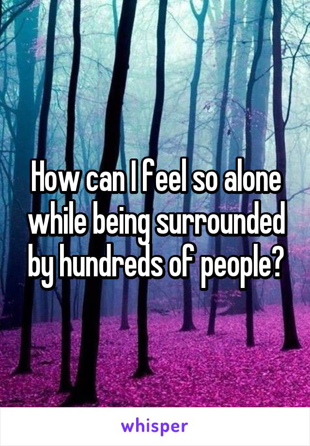 How can I feel so alone while being surrounded by hundreds of people?