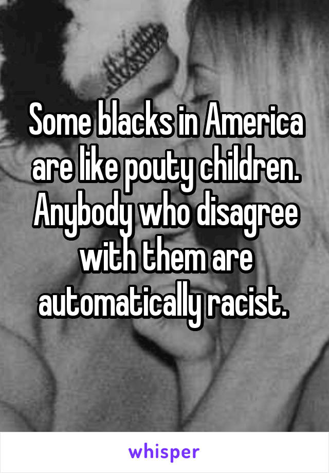 Some blacks in America are like pouty children. Anybody who disagree with them are automatically racist. 
