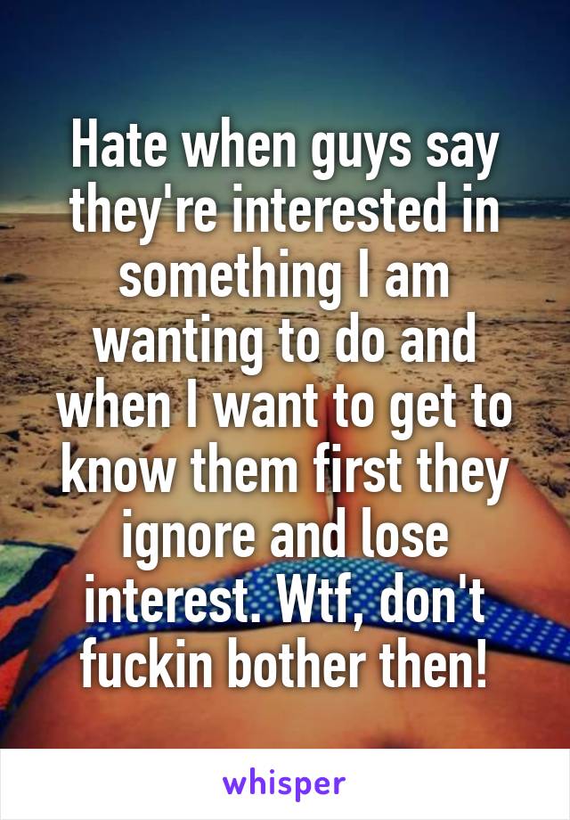 Hate when guys say they're interested in something I am wanting to do and when I want to get to know them first they ignore and lose interest. Wtf, don't fuckin bother then!