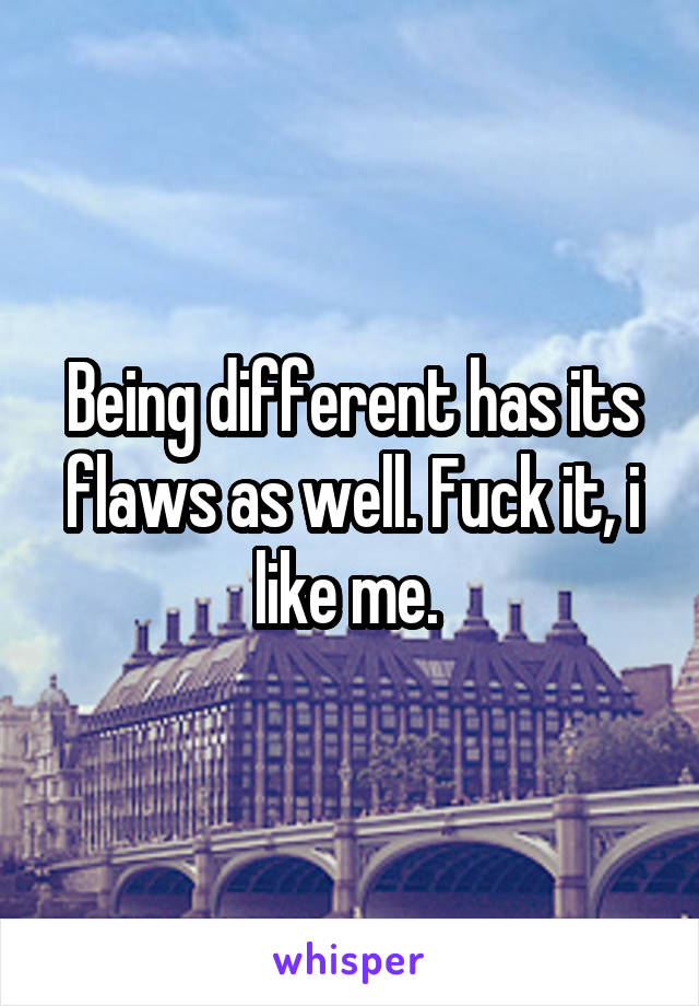 Being different has its flaws as well. Fuck it, i like me. 