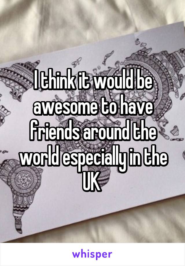 I think it would be awesome to have friends around the world especially in the UK 