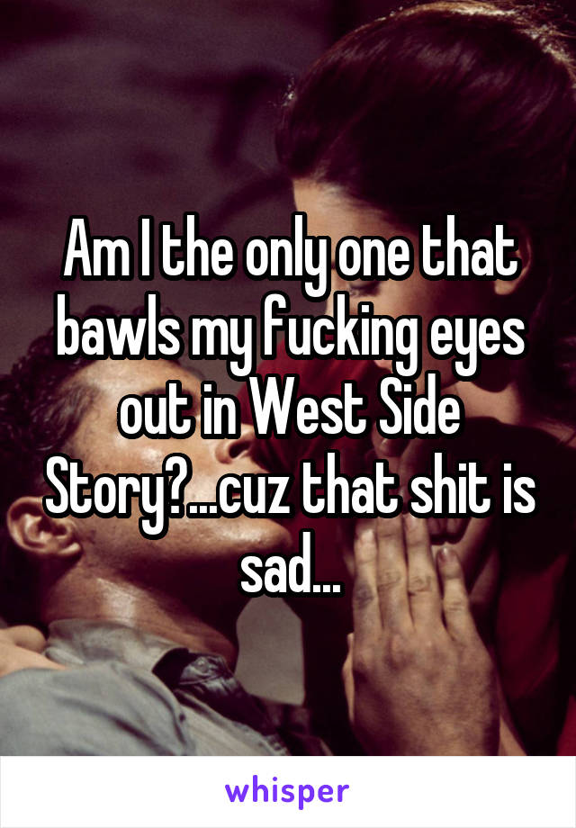 Am I the only one that bawls my fucking eyes out in West Side Story?...cuz that shit is sad...