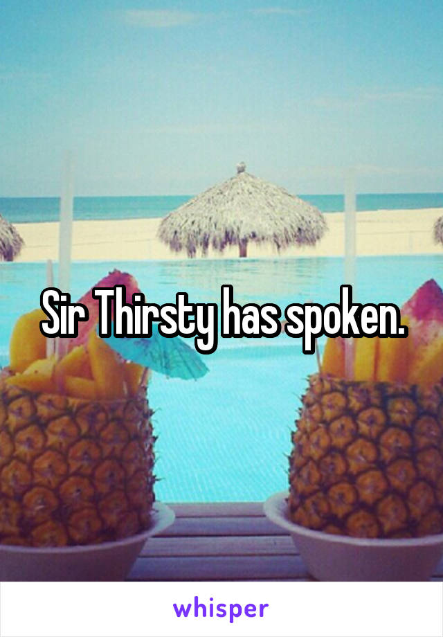 Sir Thirsty has spoken.