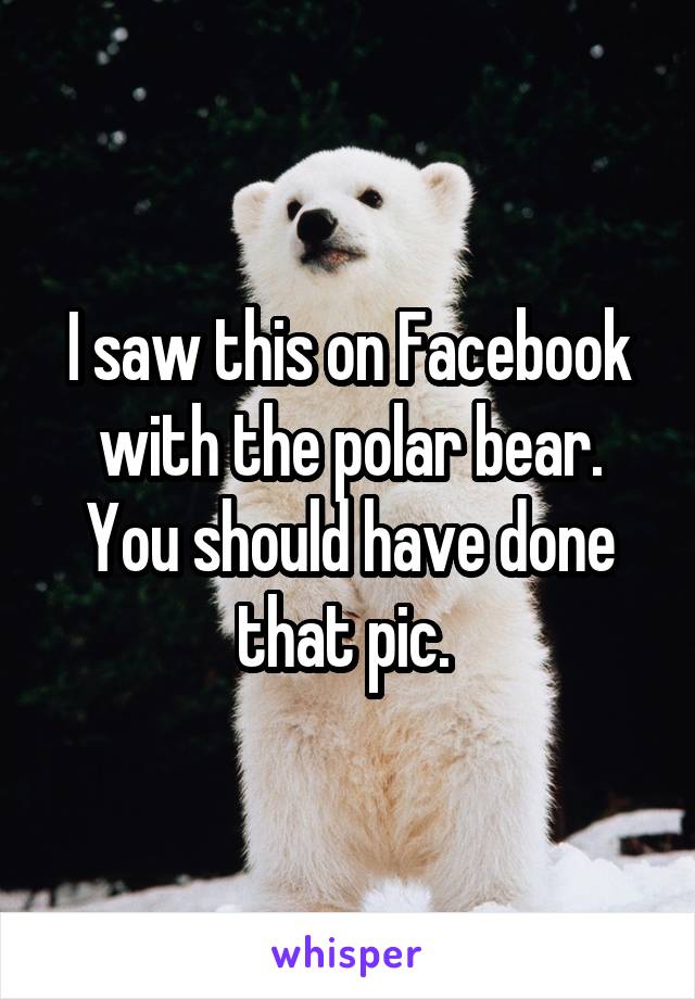 I saw this on Facebook with the polar bear. You should have done that pic. 