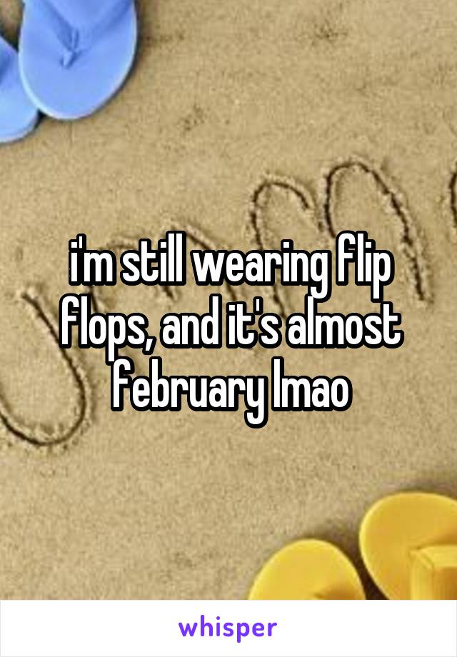 i'm still wearing flip flops, and it's almost february lmao