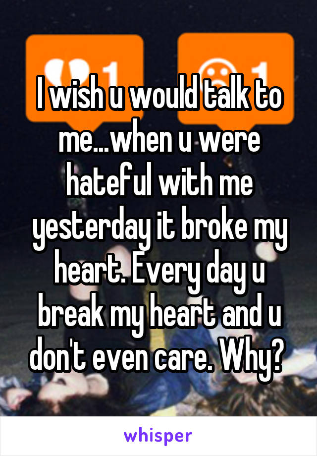 I wish u would talk to me...when u were hateful with me yesterday it broke my heart. Every day u break my heart and u don't even care. Why? 