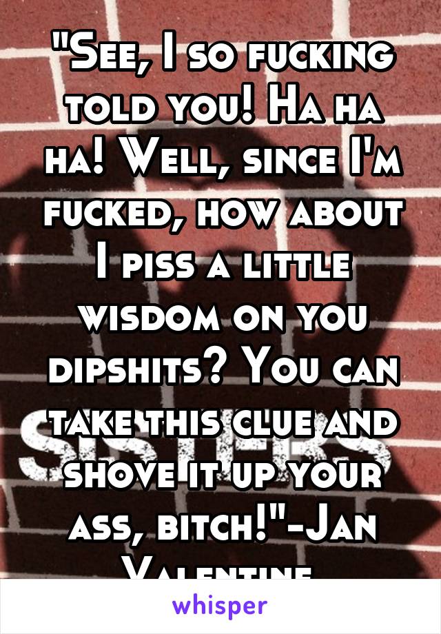 "See, I so fucking told you! Ha ha ha! Well, since I'm fucked, how about I piss a little wisdom on you dipshits? You can take this clue and shove it up your ass, bitch!"-Jan Valentine 