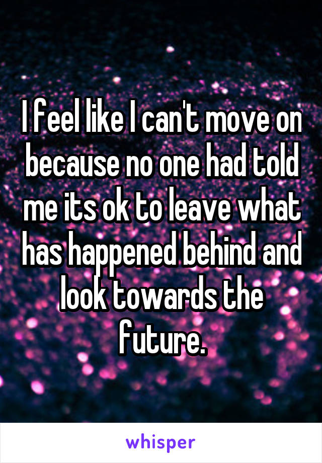 I feel like I can't move on because no one had told me its ok to leave what has happened behind and look towards the future.