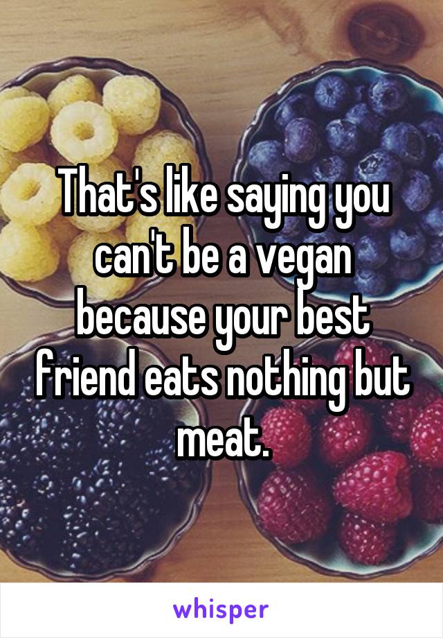 That's like saying you can't be a vegan because your best friend eats nothing but meat.