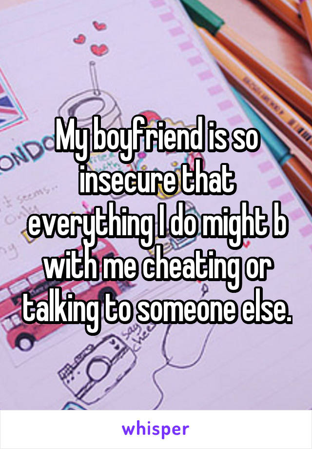 My boyfriend is so insecure that everything I do might b with me cheating or talking to someone else.