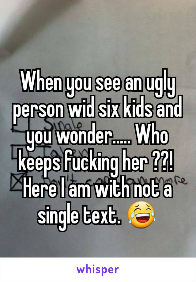 When you see an ugly person wid six kids and you wonder..... Who keeps fucking her ??! 
Here I am with not a single text. 😂