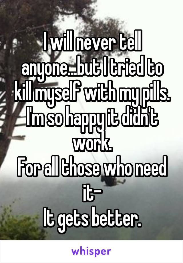 I will never tell anyone...but I tried to kill myself with my pills. I'm so happy it didn't work.
For all those who need it-
It gets better.