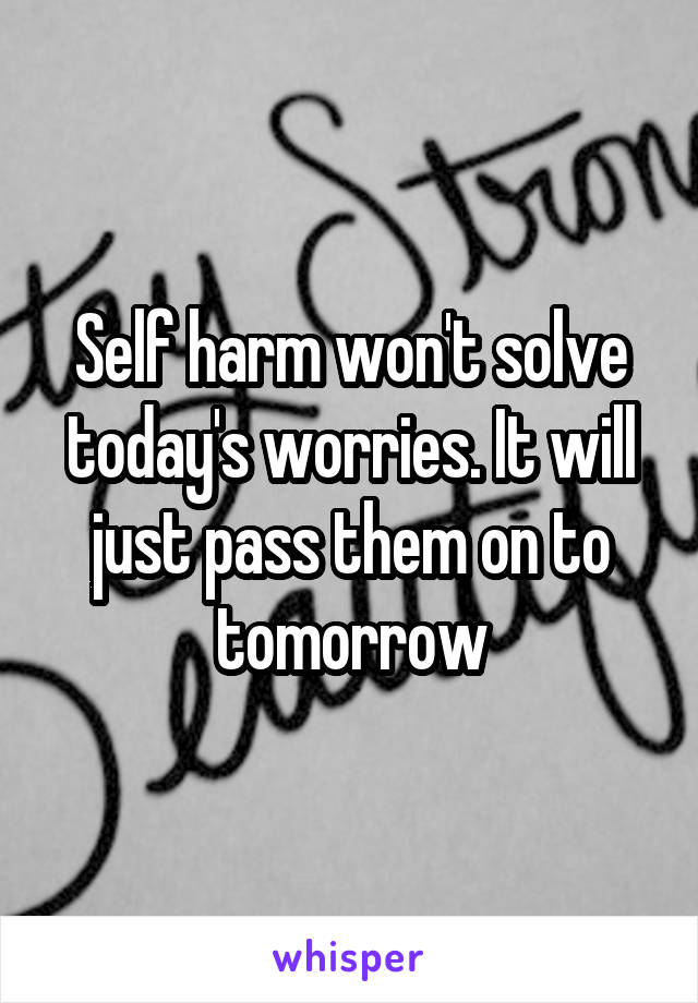 Self harm won't solve today's worries. It will just pass them on to tomorrow