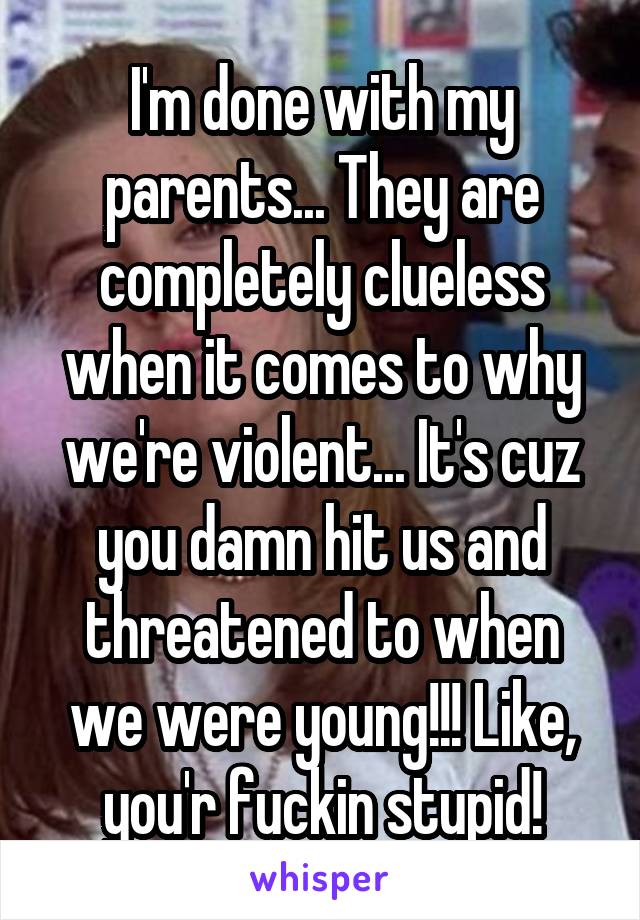 I'm done with my parents... They are completely clueless when it comes to why we're violent... It's cuz you damn hit us and threatened to when we were young!!! Like, you'r fuckin stupid!