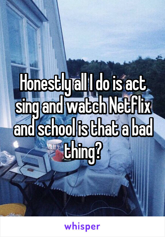 Honestly all I do is act sing and watch Netflix and school is that a bad thing?